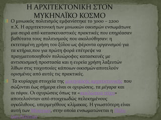 Η ΑΡΧΙΤΕΚΤΟΝΙΚΗ ΣΤΟΝ
ΜΥΚΗΝΑΪΚΟ ΚΟΣΜΟ
Ο μινωικός πολιτισμός εμφανίστηκε το 3000 – 2200
π.Χ. Η αρχιτεκτονική των μινωικών οικισμών ενσωμάτωνε
μια σειρά από κατασκευαστικές πρακτικές που επηρέασαν
βαθύτατα τους πολιτισμούς που ακολούθησαν: η
εκτεταμένη χρήση του ξύλου ως φέροντα οργανισμού για
τα κτήρια,που για πρώτη φορά επέτρεψε να
πραγματοποιηθούν πολυώροφες κατασκευές με
αντισεισμική προστασία και η ευρεία χρήση λαξευτών
λίθων στις τοιχοποιίες κάποιων οικισμώναποτελούν
ορισμένες από αυτές τις πρακτικές.
Τα κυρίαρχα στοιχεία της μυκηναϊκής αρχιτεκτονικής που
σώζονται έως σήμερα είναι οι οχυρώσεις, τα μέγαρα και
οι τάφοι. Οι οχυρώσεις όπως τα «κυκλώπεια τείχη»
αποτελούνταν από στοιχειωδώς πελεκημένους
ογκόλιθους, υπερμεγέθους κλίμακας. Η γνωστότερη είναι
αυτή των Μυκηνών, στην οποία ενσωματώνεται η Πύλη
των Λεόντων.
 