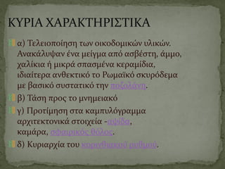 ΚΥΡΙΑ ΧΑΡΑΚΤΗΡΙΣΤΙΚΑ
α) Τελειοποίηση των οικοδομικών υλικών.
Ανακάλυψαν ένα μείγμα από ασβέστη, άμμο,
χαλίκια ή μικρά σπασμένα κεραμίδια,
ιδιαίτερα ανθεκτικό το Ρωμαϊκό σκυρόδεμα
με βασικό συστατικό την ποζολάνη.
β) Τάση προς το μνημειακό
γ) Προτίμηση στα καμπυλόγραμμα
αρχιτεκτονικά στοιχεία -αψίδα,
καμάρα, σφαιρικός θόλος.
δ) Κυριαρχία του κορινθιακού ρυθμού.
 