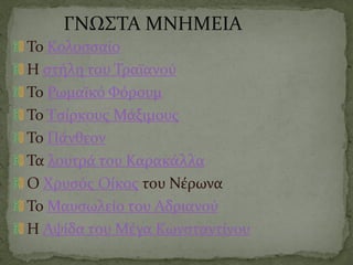 ΓΝΩΣΤΑ ΜΝΗΜΕΙΑ
Το Κολοσσαίο
Η στήλη του Τραϊανού
Το Ρωμαϊκό Φόρουμ
Το Τσίρκους Μάξιμους
Το Πάνθεον
Τα λουτρά του Καρακάλλα
Ο Χρυσός Οίκος του Νέρωνα
Το Μαυσωλείο του Αδριανού
Η Αψίδα του Μέγα Κωνσταντίνου
 