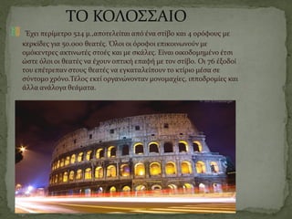 ΤΟ ΚΟΛΟΣΣΑΙΟ
Έχει περίμετρο 524 μ.,αποτελείται από ένα στίβο και 4 ορόφους με
κερκίδες για 50.000 θεατές. Όλοι οι όροφοι επικοινωνούν με
ομόκεντρες ακτινωτές στοές και με σκάλες. Είναι οικοδομημένο έτσι
ώστε όλοι οι θεατές να έχουν οπτική επαφή με τον στίβο. Οι 76 έξοδοί
του επέτρεπαν στους θεατές να εγκαταλείπουν το κτίριο μέσα σε
σύντομο χρόνο.Τέλος εκεί οργανώνονταν μονομαχίες, ιπποδρομίες και
άλλα ανάλογα θεάματα.
 