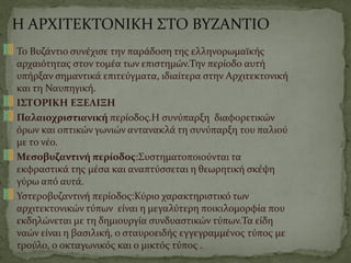 Η ΑΡΧΙΤΕΚΤΟΝΙΚΗ ΣΤΟ ΒΥΖΑΝΤΙΟ
Το Βυζάντιο συνέχισε την παράδοση της ελληνορωμαϊκής
αρχαιότητας στον τομέα των επιστημών.Την περίοδο αυτή
υπήρξαν σημαντικά επιτεύγματα, ιδιαίτερα στην Αρχιτεκτονική
και τη Ναυπηγική.
ΙΣΤΟΡΙΚΗ ΕΞΕΛΙΞΗ
Παλαιοχριστιανική περίοδος.Η συνύπαρξη διαφορετικών
όρων και οπτικών γωνιών αντανακλά τη συνύπαρξη του παλιού
με το νέο.
Μεσοβυζαντινή περίοδος:Συστηματοποιούνται τα
εκφραστικά της μέσα και αναπτύσσεται η θεωρητική σκέψη
γύρω από αυτά.
Υστεροβυζαντινή περίοδος:Κύριο χαρακτηριστικό των
αρχιτεκτονικών τύπων είναι η μεγαλύτερη ποικιλομορφία που
εκδηλώνεται με τη δημιουργία συνδυαστικών τύπων.Τα είδη
ναών είναι η βασιλική, ο σταυροειδής εγγεγραμμένος τύπος με
τρούλο, ο οκταγωνικός και ο μικτός τύπος .
 
