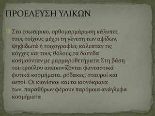 ΠΡΟΕΛΕΥΣΗ ΥΛΙΚΩΝ
Στο εσωτερικο, ορθομαρμάρωση κάλυπτε
τους τοίχους μέχρι τη γένεση των αψίδων,
ψηφιδωτά ή τοιχογραφίες κάλυπταν τις
κόγχες και τους θόλους,τα δάπεδα
κοσμούνταν με μαρμαροθετήματα.Στη βάση
του τρούλου απεικονίζονται φανταστικά
φυτικά κοσμήματα, ρόδακες, σταυροί και
αετοί. Οι κιονίσκοι και τα κιονόκρανα
των παραθύρων φέρουν παρόμοια ανάγλυφα
κοσμήματα
 