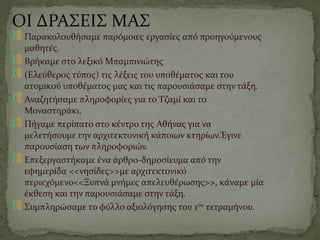 ΟΙ ΔΡΑΣΕΙΣ ΜΑΣ
Παρακολουθήσαμε παρόμοιες εργασίες από προηγούμενους
μαθητές.
Βρήκαμε στο λεξικό Μπαμπινιώτης
(Ελεύθερος τύπος) τις λέξεις του υποθέματος και του
ατομικού υποθέματος μας και τις παρουσιάσαμε στην τάξη.
Αναζητήσαμε πληροφορίες για το Τζαμί και το
Μοναστηράκι.
Πήγαμε περίπατο στο κέντρο της Αθήνας για να
μελετήσουμε την αρχιτεκτονική κάποιων κτηρίων.Έγινε
παρουσίαση των πληροφοριών.
Επεξεργαστήκαμε ένα άρθρο-δημοσίευμα από την
εφημερίδα <<νησίδες>>με αρχιτεκτονικό
περιεχόμενο<<Ξυπνά μνήμες απελευθέρωσης>>, κάναμε μία
έκθεση και την παρουσιάσαμε στην τάξη.
Συμπληρώσαμε το φύλλο αξιολόγησης του 1ου τετραμήνου.
 
