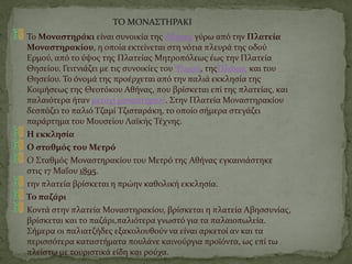 ΤΟ ΜΟΝΑΣΤΗΡΑΚΙ
Το Μοναστηράκι είναι συνοικία της Αθήνας γύρω από την Πλατεία
Μοναστηρακίου, η οποία εκτείνεται στη νότια πλευρά της οδού
Ερμού, από το ύψος της Πλατείας Μητροπόλεως έως την Πλατεία
Θησείου. Γειτνιάζει με τις συνοικίες του Ψυρρή, τηςΠλάκας και του
Θησείου. Το όνομά της προέρχεται από την παλιά εκκλησία της
Κοιμήσεως της Θεοτόκου Αθήνας, που βρίσκεται επί της πλατείας, και
παλαιότερα ήταν μετόχι μοναστηριού. Στην Πλατεία Μοναστηρακίου
δεσπόζει το παλιό Τζαμί Τζισταράκη, το οποίο σήμερα στεγάζει
παράρτημα του Μουσείου Λαϊκής Τέχνης.
Η εκκλησία
Ο σταθμός του Μετρό
Ο Σταθμός Μοναστηρακίου του Μετρό της Αθήνας εγκαινιάστηκε
στις 17 Μαΐου 1895.
την πλατεία βρίσκεται η πρώην καθολική εκκλησία.
Το παζάρι
Κοντά στην πλατεία Μοναστηρακίου, βρίσκεται η πλατεία Αβησσυνίας,
βρίσκεται και το παζάρι,παλιότερα γνωστό για τα παλαιοπωλεία.
Σήμερα οι παλιατζήδες εξακολουθούν να είναι αρκετοί αν και τα
περισσότερα καταστήματα πουλάνε καινούργια προϊόντα, ως επί τω
πλείστω με τουριστικά είδη και ρούχα.
 