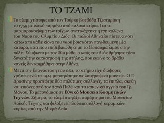 ΤΟ ΤΖΑΜΙ
Το τζαμί χτίστηκε από τον Τούρκο βοεβόδα Τζισταράκη
το 1759 με υλικό παρμένο από παλαιά κτίρια. Για το
μαρμαροκονίαμα των τοίχων, ανατινάχτηκε η 17η κολώνα
του Ναού του Ολυμπίου Διός. Οι παλιοί Αθηναίοι πίστευαν ότι
κάτω από κάθε κίονα του ναού βρισκόταν παγιδευμένη μία
κατάρα, κάτι που επιβεβαιώθηκε με το ξέσπασμα λιμού στην
πόλη. Σύμφωνα με τον ίδιο μύθο, ο ναός του Διός θρήνησε τόσο
δυνατά την καταστροφή της στήλης, που εκείνο το βράδυ
κανείς δεν κοιμήθηκε στην Αθήνα.
Μετά την Επανάσταση του 1821, το κτήριο είχε διάφορες
χρήσεις ενώ το 1924 μετατράπηκε σε λαογραφικό μουσείο. Ο Γ.
Δροσίνης προσέφερε δύο πολύτιμες συλλογές, τα έπιπλα, σκεύη
και εικόνες από τον Δανό Πελφ και τα ιαπωνικά αγγεία του Γρ.
Μάνου. Το μετονόμασε σε Εθνικό Μουσείο Κοσμητικών
Τεχνών. Σήμερα, το τζαμί στεγάζει παράρτημα του Μουσείου
Λαϊκής Τέχνης και φιλοξενεί πλούσια συλλογή κεραμικών,
κυρίως από την Μικρά Ασία.
 
