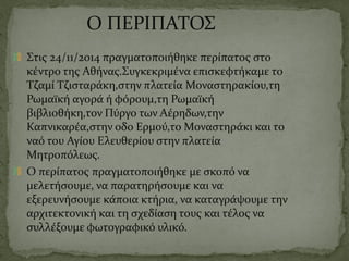 Ο ΠΕΡΙΠΑΤΟΣ
Στις 24/11/2014 πραγματοποιήθηκε περίπατος στο
κέντρο της Αθήνας.Συγκεκριμένα επισκεφτήκαμε το
Τζαμί Τζισταράκη,στην πλατεία Μοναστηρακίου,τη
Ρωμαϊκή αγορά ή φόρουμ,τη Ρωμαϊκή
βιβλιοθήκη,τον Πύργο των Αέρηδων,την
Καπνικαρέα,στην οδο Ερμού,το Μοναστηράκι και το
ναό του Αγίου Ελευθερίου στην πλατεία
Μητροπόλεως.
Ο περίπατος πραγματοποιήθηκε με σκοπό να
μελετήσουμε, να παρατηρήσουμε και να
εξερευνήσουμε κάποια κτήρια, να καταγράψουμε την
αρχιτεκτονική και τη σχεδίαση τους και τέλος να
συλλέξουμε φωτογραφικό υλικό.
 