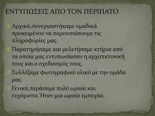 ΕΝΤΥΠΩΣΕΙΣ ΑΠΟ ΤΟΝ ΠΕΡΙΠΑΤΟ
Αρχικά,συνεργαστήκαμε ομαδικά
προκειμένου να παρουσιάσουμε τις
πληροφορίες μας.
Παρατηρήσαμε και μελετήσαμε κτήρια από
τα οποία μας εντυπωσίασαν η αρχιτεκτονική
τους και ο σχεδιασμός τους.
Συλλέξαμε φωτογραφικό υλικό με την ομάδα
μας.
Γενικά,περάσαμε πολύ ωραία και
ευχάριστα.Ήταν μια ωραία εμπειρία.
 