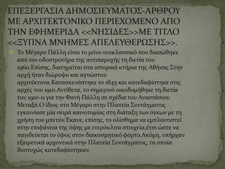 ΕΠΕΞΕΡΓΑΣΙΑ ΔΗΜΟΣΙΕΥΜΑΤΟΣ-ΑΡΘΡΟΥ
ΜΕ ΑΡΧΙΤΕΚΤΟΝΙΚΟ ΠΕΡΙΕΧΟΜΕΝΟ ΑΠΟ
ΤΗΝ ΕΦΗΜΕΡΙΔΑ <<ΝΗΣΙΔΕΣ>>ΜΕ ΤΙΤΛΟ
<<ΞΥΠΝΑ ΜΝΗΜΕΣ ΑΠΕΛΕΥΘΕΡΩΣΗΣ>>.
Το Μέγαρο Πάλλη είναι το μόνο νεοκλασσικό που διασώθηκε
από τον οδοστροτήρα της αντιπαροχής τη διετία του
1960.Επίσης, διατηρείται στα ιστορικά κτήρια της Αθήνας.Στην
αρχή ήταν διώροφο και αγνώστου
αρχιτέκτονα.Κατασκευάστηκε το 1845 και κατεδαφίστηκε στις
αρχές του 1910.Αντίθετα, το σημερινό οικοδομήθηκε τη διετία
του 1910-11 για την Φανή Πάλλη σε σχέδια του Αναστάσιου
Μεταξά.Ο ίδιος στο Μέγαρο στην Πλατεία Συντάγματος
εγκαινίασε μία σειρά καινοτομίας στη διάταξη των όγκων με τη
χρήση του μπετόν.Έκανε, επίσης, το ολίσθημα να εμπλουτιστεί
στην επιφάνεια της όψης με ετερόκλιτα στοιχεία,έτσι ώστε να
παγιδεύεται το ύφος στον διακοσμητικό φόρτο.Ακόμη, υπήρχαν
εξαιρετικά αρχοντικά στην Πλατεία Συντάγματος, τα οποία
δυστυχώς κατεδαφίστηκαν.
 