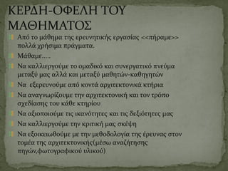 ΚΕΡΔΗ-ΟΦΕΛΗ ΤΟΥ
ΜΑΘΗΜΑΤΟΣ
Από το μάθημα της ερευνητικής εργασίας <<πήραμε>>
πολλά χρήσιμα πράγματα.
Μάθαμε.....
Να καλλιεργούμε το ομαδικό και συνεργατικό πνεύμα
μεταξύ μας αλλά και μεταξύ μαθητών-καθηγητών
Να εξερευνούμε από κοντά αρχιτεκτονικά κτήρια
Να αναγνωρίζουμε την αρχιτεκτονική και τον τρόπο
σχεδίασης του κάθε κτηρίου
Να αξιοποιούμε τις ικανότητες και τις δεξιότητες μας
Να καλλιεργούμε την κριτική μας σκέψη
Να εξοικειωθούμε με την μεθοδολογία της έρευνας στον
τομέα της αρχιτεκτονικής(μέσω αναζήτησης
πηγών,φωτογραφικού υλικού)
 