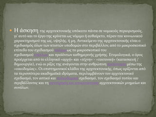  Η άσκηση της αρχιτεκτονικής υπόκειτο πάντα σε νομικούς περιορισμούς,
γι' αυτό και το έργο της κρίνεται ως νόμιμο ή αυθαίρετο, πέραν του κοινωνικού
χαρακτηρισμού της ως, υψηλής, ή μη. Αντικείμενο της αρχιτεκτονικής είναι ο
σχεδιασμός όλων των κτιστών υποδομών στο περιβάλλον, από το μακροσκοπικό
επίπεδο του σχεδιασμού πόλεωνως το μικροσκοπικό του
σχεδιασμού επίπλων και προϊόντων καθημερινής χρήσης. Ετυμολογικά, ο όρος
προέρχεται από το ελληνικό «αρχή» και «τέχνη» - «τεκτονική» (κατασκευή /
δημιουργία), ενώ οι ρίζες της ανάγονται στην ανθρώπινη προϊστορία μέσω της
«οικοδομίας». Οι επιστημονικοί κλάδοι της αρχιτεκτονικής, όπως ορίζονται από
τα περισσότερα ακαδημαϊκά ιδρύματα, περιλαμβάνουν τον αρχιτεκτονικό
σχεδιασμό, τον αστικό και πολεοδομικό σχεδιασμό, τον σχεδιασμό τοπίου και
περιβάλλοντος και τη συντήρηση και αποκατάσταση αρχιτεκτονικών μνημείων και
συνόλων.
 