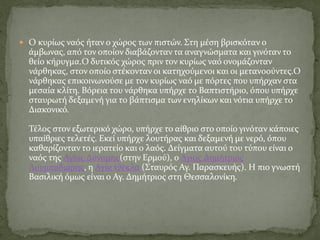  Ο κυρίως ναός ήταν ο χώρος των πιστών. Στη μέση βρισκόταν ο
άμβωνας, από τον οποίον διαβάζονταν τα αναγνώσματα και γινόταν το
θείο κήρυγμα.Ο δυτικός χώρος πριν τον κυρίως ναό ονομάζονταν
νάρθηκας, στον οποίο στέκονταν οι κατηχούμενοι και οι μετανοούντες.Ο
νάρθηκας επικοινωνούσε με τον κυρίως ναό με πόρτες που υπήρχαν στα
μεσαία κλίτη. Βόρεια του νάρθηκα υπήρχε το Βαπτιστήριο, όπου υπήρχε
σταυρωτή δεξαμενή για το βάπτισμα των ενηλίκων και νότια υπήρχε το
Διακονικό.
Τέλος στον εξωτερικό χώρο, υπήρχε το αίθριο στο οποίο γινόταν κάποιες
υπαίθριες τελετές. Εκεί υπήρχε λουτήρας και δεξαμενή με νερό, όπου
καθαρίζονταν το ιερατείο και ο λαός. Δείγματα αυτού του τύπου είναι ο
ναός της Αγίας Δύναμης(στην Ερμού), ο Αγιος Δημήτριος
Λουμπαδιάρης, η Αγία Θέκλα (Σταυρός Αγ. Παρασκευής). Η πιο γνωστή
Βασιλική όμως είναι ο Αγ. Δημήτριος στη Θεσσαλονίκη.
 