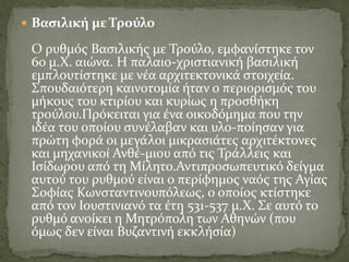  Βασιλική με Τρούλο
Ο ρυθμός Βασιλικής με Τρούλο, εμφανίστηκε τον
6ο μ.Χ. αιώνα. Η παλαιο-χριστιανική βασιλική
εμπλουτίστηκε με νέα αρχιτεκτονικά στοιχεία.
Σπουδαιότερη καινοτομία ήταν ο περιορισμός του
μήκους του κτιρίου και κυρίως η προσθήκη
τρούλου.Πρόκειται για ένα οικοδόμημα που την
ιδέα του οποίου συνέλαβαν και υλο-ποίησαν για
πρώτη φορά οι μεγάλοι μικρασιάτες αρχιτέκτονες
και μηχανικοί Ανθέ-μιου από τις Τράλλεις και
Ισίδωρου από τη Μίλητο.Αντιπροσωπευτικό δείγμα
αυτού του ρυθμού είναι ο περίφημος ναός της Αγίας
Σοφίας Κωνσταντινουπόλεως, ο οποίος κτίστηκε
από τον Ιουστινιανό τα έτη 531-537 μ.Χ. Σε αυτό το
ρυθμό ανοίκει η Μητρόπολη των Αθηνών (που
όμως δεν είναι Βυζαντινή εκκλήσία)
 