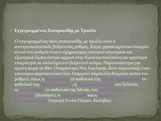  Εγγεγραμμένος Σταυροειδής με Tρούλο
Ο εγγεγραμμένος ναός σταυροειδής με τρούλο είναι ο
αντιπροσωπευτικός βυζαντινός ρυθμός. Κύριο χαρακτηριστικό στοιχείο
αυτού του ρυθμού είναι ο σχηματισμός σταυρού εσωτερικά και
εξωτερικά.Εμφανίστηκε αρχικά στην Κωνσταντινούπολη και αργότερα
επικράτησε σε ολόκληρο τον βυζαντινό κόσμο. Παρουσιάστηκε για
πρώτη φορά το 880. Ονομάστηκε Νέα Εκκλησία, διότι παρουσίαζε έναν
καινούριο αρχιτεκτονικό τύπο.Υπάρχουν πάμπολλα δείγματα αυτού του
ρυθμού, όπως η Καπνικαρέα, το καθολικό της Μονής Καισαριανής, το
καθολικό της Μονής Αστερίου, η Όμορφη Εκκλησιά στο Γαλάτσι,
οι Αγιοι Πάντες, το καθολικό της Μονής του Αγίου Ιωάννου
Θεολόγου (Παπάγου), ο Άγιος Πέτρος και ηΠαναγία η
Μεσοσπορίτισσα (περιοχή Εννέα Πύργοι, Καλύβια).
 