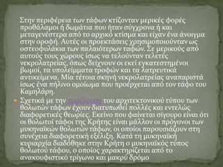 Στην περιφέρεια των τάφων κτίζονταν μερικές φορές
προθάλαμοι ή δωμάτια που ήταν σύγχρονα ή και
μεταγενέστερα από το αρχικό κτίσμα και είχαν ένα άνοιγμα
στην οροφή. Αυτές οι προεκτάσεις χρησιμοποιούνταν ως
οστεοφυλάκια των παλαιότερων ταφών. Σε μερικούς από
αυτούς τους χώρους ίσως να τελούνταν τελετές
νεκρολατρείας, όπως δείχνουν οι εκεί εγκατεστημένοι
βωμοί, τα υπολείμματα τροφών και τα λατρευτικά
αντικείμενα. Μία τέτοια σκηνή νεκρολατρείας αναπαριστά
ίσως ένα πήλινο ομοίωμα που προέρχεται από τον τάφο του
Καμηλάρη.
 Σχετικά με την προέλευση του αρχιτεκτονικού τύπου των
θολωτών τάφων έχουν διατυπωθεί πολλές και εντελώς
διαφορετικές θεωρίες. Εκείνο που φαίνεται σίγουρο είναι ότι
οι θολωτοί τάφοι της Κρήτης είναι μάλλον οι πρόγονοι των
μυκηναϊκών θολωτών τάφων, οι οποίοι παρουσιάζουν στη
συνέχεια διαφορετική εξέλιξη. Κατά τη μυκηναϊκή
κυριαρχία διαδόθηκε στην Κρήτη ο μυκηναϊκός τύπος
θολωτού τάφου, ο οποίος χαρακτηρίζεται από το
ανακουφιστικό τρίγωνο και μακρύ δρόμο
 