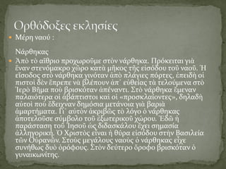  Μέρη ναού :
Νάρθηκας
 Ἀπὸ τὸ αἴθριο προχωροῦμε στὸν νάρθηκα. Πρόκειται γιὰ
ἕναν στενόμακρο χῶρο κατὰ μῆκος τῆς εἰσόδου τοῦ ναοῦ. Ἡ
εἴσοδος στὸ νάρθηκα γινόταν ἀπὸ πλάγιες πόρτες, ἐπειδὴ οἱ
πιστοὶ δὲν ἔπρεπε νὰ βλέπουν ἀπ᾿ εὐθείας τὰ τελούμενα στὸ
Ἱερὸ Βῆμα ποὺ βρισκόταν ἀπέναντι. Στὸ νάρθηκα ἔμεναν
παλαιότερα οἱ ἀβάπτιστοι καὶ οἱ «προσκλαίοντες», δηλαδὴ
αὐτοὶ ποὺ ἔδειχναν δημόσια μετάνοια γιὰ βαριὰ
ἁμαρτήματα. Γι᾿ αὐτὸν ἀκριβῶς τὸ λόγο ὁ νάρθηκας
ἀποτελοῦσε σύμβολο τοῦ ἐξωτερικοῦ χώρου. Ἐδῶ ἡ
παράσταση τοῦ Ἰησοῦ ὡς διδασκάλου ἔχει σημασία
ἀλληγορική. Ὁ Χριστὸς εἶναι ἡ θύρα εἰσόδου στὴν Βασιλεία
τῶν Οὐρανῶν. Στοὺς μεγάλους ναοὺς ὁ νάρθηκας εἶχε
συνήθως δυὸ ὀρόφους. Στὸν δεύτερο ὄροφο βρισκόταν ὁ
γυναικωνίτης.
 