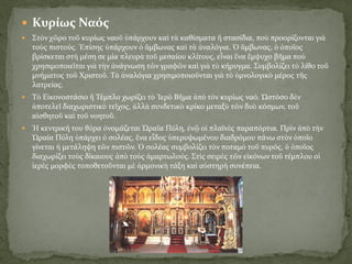  Κυρίως Ναός
 Στὸν χῶρο τοῦ κυρίως ναοῦ ὑπάρχουν καὶ τὰ καθίσματα ἢ στασίδια, ποὺ προορίζονται γιὰ
τοὺς πιστούς. Ἐπίσης ὑπάρχουν ὁ ἄμβωνας καὶ τὰ ἀναλόγια. Ὁ ἄμβωνας, ὁ ὁποῖος
βρίσκεται στὴ μέση σε μία πλευρὰ τοῦ μεσαίου κλίτους, εἶναι ἕνα ἔμψυχο βῆμα ποὺ
χρησιμοποιεῖται γιὰ τὴν ἀνάγνωση τῶν γραφῶν καὶ γιὰ τὸ κήρυγμα. Συμβολίζει τὸ λίθο τοῦ
μνήματος τοῦ Χριστοῦ. Τὰ ἀναλόγια χρησιμοποιοῦνται γιὰ τὸ ὑμνολογικὸ μέρος τῆς
λατρείας.
 Τὸ Εἰκονοστάσιο ἢ Τέμπλο χωρίζει τὸ Ἱερὸ Βῆμα ἀπὸ τὸν κυρίως ναό. Ὡστόσο δὲν
ἀποτελεῖ διαχωριστικὸ τεῖχος, ἀλλὰ συνδετικὸ κρίκο μεταξὺ τῶν δυὸ κόσμων, τοῦ
αἰσθητοῦ καὶ τοῦ νοητοῦ.
 Ἡ κεντρική του θύρα ὀνομάζεται Ὡραῖα Πύλη, ἐνῷ οἱ πλαϊνὲς παραπόρτια. Πρὶν ἀπὸ τὴν
Ὡραία Πύλη ὑπάρχει ὁ σολέας, ἕνα εἶδος ὑπερυψωμένου διαδρόμου πάνω στὸν ὁποῖο
γίνεται ἡ μετάληψη τῶν πιστῶν. Ὁ σολέας συμβολίζει τὸν ποταμὸ τοῦ πυρός, ὁ ὁποῖος
διαχωρίζει τοὺς δίκαιους ἀπὸ τοὺς ἁμαρτωλούς. Στὶς σειρὲς τῶν εἰκόνων τοῦ τέμπλου οἱ
ἱερὲς μορφὲς τοποθετοῦνται μὲ ἁρμονικὴ τάξη καὶ αὐστηρὴ συνέπεια.
 