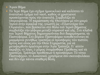  Ἅγιον Βῆμα
 Τὸ Ἱερὸ Βῆμα ἔχει σχῆμα ἡμικυκλικὸ καὶ καλύπτει τὸ
ἀνατολικὸ τμῆμα τοῦ ναοῦ, καθὼς οἱ χριστιανοὶ
προσεύχονται πρὸς τὴν ἀνατολή. Συμβολίζει τὰ
ὑπερουράνια. Ἡ παρασταση τῆς Θεοτόκου μὲ τὸν μικρὸ
Ἰησοῦ στὴν ἀγκαλιά της, γνωστὴ ὡς «Πλατυτέρα τῶν
Οὐρανῶν», ποὺ βρίσκεται στὸ θόλο τοῦ Ἱεροῦ βήματος
συμβολίζει τὴν γέφυρα μεταξὺ οὐρανοῦ καὶ γῆς. Στὰ πλαΐνά
του Ἱεροῦ Βήματος δημιουργοῦνται δυὸ διαμερίσματα, τὰ
Παστοφόρια. Στὸ βόρειο Παστοφόριο τοποθετοῦνταν σὲ
μαρμάρινα συνήθως τραπέζια οἱ προσφορὲς τῶν πιστῶν,
ἄρτος καὶ οἶνος γιὰ τὴν Θεία Εὐχαριστία, γιὰ νὰ
μεταφερθοῦν ἀργότερα στὴν Ἁγία Τράπεζα. Γι᾿ αὐτὸν
ἀκριβῶς τὸ λόγο, ὁ χῶρος ὀνομάσθηκε Πρόθεσις καὶ τὰ
τραπέζια, Τράπεζαι προθέσεων ἢ προσφόρων. Τὸ νότιο
Παστοφόριο, τὸ Διακονικό, χρησίμευε σὰν σκευοφυλάκιο
καὶ δὲν εἶχε πάντα σταθερὴ θέση.
 
