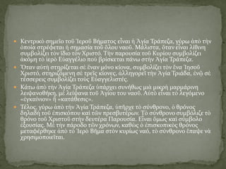 Κεντρικὸ σημεῖο τοῦ Ἱεροῦ Βήματος εἶναι ἡ Ἁγία Τράπεζα, γύρω ἀπὸ τὴν
ὁποία στρέφεται ἡ σημασία τοῦ ὅλου ναοῦ. Μάλιστα, ὅταν εἶναι λίθινη
συμβολίζει τὸν ἴδιο τὸν Χριστό. Τὴν παρουσία τοῦ Κυρίου συμβολίζει
ἀκόμη τὸ ἱερὸ Εὐαγγέλιο ποὺ βρίσκεται πάνω στὴν Ἁγία Τράπεζα.
 Ὅταν αὐτὴ στηρίζεται σὲ ἕναν μόνο κίονα, συμβολίζει τὸν ἕνα Ἰησοῦ
Χριστό, στηριζόμενη σὲ τρεῖς κίονες, ἀλληγορεῖ τὴν Ἁγία Τριάδα, ἐνῷ σὲ
τέσσερεις συμβολίζει τοὺς Εὐαγγελιστές.
 Κάτω ἀπὸ τὴν Ἁγία Τράπεζα ὑπάρχει συνήθως μιὰ μικρὴ μαρμάρινη
λειψανοθήκη, μὲ λείψανα τοῦ Ἁγίου του ναοῦ. Αὐτὸ εἶναι τὸ λεγόμενο
«ἐγκαίνιον» ἢ «κατάθεσις».
 Τέλος, γύρω ἀπὸ τὴν Ἁγία Τράπεζα, ὑπῆρχε τὸ σύνθρονο, ὁ θρόνος
δηλαδὴ τοῦ ἐπισκόπου καὶ τῶν πρεσβυτέρων. Τὸ σύνθρονο συμβόλιζε τὸ
θρόνο τοῦ Χριστοῦ στὴν δευτέρα Παρουσία. Εἶναι ὅμως καὶ σύμβολο
ἐξουσίας. Μὲ τὴν πάροδο τῶν χρόνων, καθὼς ὁ ἐπισκοπικὸς θρόνος
μεταφέρθηκε ἀπὸ τὸ Ἱερὸ Βῆμα στὸν κυρίως ναό, τὸ σύνθρονο ἔπαψε νὰ
χρησιμοποιεῖται.
 