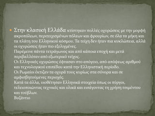  Στην κλασική Ελλάδα κτίστηκαν πολλές οχυρώσεις με την μορφή
ακροπόλεων, περιτειχισμένων πόλεων και φρουρίων, σε όλα τα μήκη και
τα πλάτη του Ελληνικού κόσμου. Τα τείχη δεν ήταν πια κυκλώπεια, αλλά
οι οχυρώσεις ήταν πιο εξελιγμένες.
Παρέμεινε πάντα τετράγωνος και από κάποια εποχή και μετά
περιβαλλόταν από εξωτερικό τείχος.
Οι Ελληνικές οχυρώσεις έφτασαν στο απόγειο, από απόψεως αριθμού
και τεχνολογικού επιπέδου κατά την Ελληνιστική περίοδο.
Οι Ρωμαίοι έκτιζαν τα οχυρά τους κυρίως στα σύνορα και σε
αμφισβητούμενες περιοχές.
Κατά τα άλλα, υιοθέτησαν Ελληνικά στοιχεία όπως οι πύργοι,
τελειοποιώντας τεχνικές και υλικά και εισάγοντας τη χρήση τσιμέντου
και τούβλων.
Βυζάντιο
 