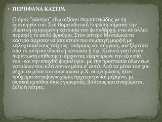  ΠΕΡΗΦΑΝΑ ΚΑΣΤΡΑ
O όρος "κάστρο" είναι εξίσου περιπετειώδης με τη
λειτουργία του. Στη Βορειοδυτική Ευρώπη σήμαινε την
ιδιωτική οχυρωμένη κατοικία του φεουδάρχη, ενώ σε άλλες
περιοχές το απλό φρούριο. Στον ύστερο Μεσαίωνα τα
κάστρα άρχισαν να αποκτούν πιο συμπαγή μορφή με
καλοχτισμένους τοίχους, τάφρους και πύργους, ανεξάρτητα
από το αν ήταν ιδιωτική κατοικία ή όχι. Κι αυτό γιατί στην
περίπτωση επίθεσης ο άρχοντας εξαργύρωνε την εξουσία
του -και την επαχθή φορολογία- με την προστασία όλων των
κατοίκων που κλείνονταν μέσα σ' αυτό. Από τα μέσα του 5ου
μέχρι τα μέσα του 10ου αιώνα μ.Χ. οι οχυρώσεις ήταν
πρόχειρα καταφύγια χωρίς αρχιτεκτονική μέριμνα, με
φυσικά εμπόδια όπως γκρεμούς, βάλτους και αναχώματα,
ξύλα ή πέτρες.
 