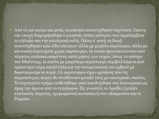  Από το 12ο αιώνα και μετά, τα κάστρα αναπτύχθηκαν ταχύτατα. Εκείνη
την εποχή διαμορφώθηκε ο γνωστός τύπος κάστρου που περιλάμβανε
το γήλοφο και την εσωτερική αυλή. Πάνω σ' αυτή τη δομή
αναπτύχθηκαν τρία είδη κάστρων: άλλα με μεγάλο ακρόπυργο, άλλα με
κανονική περιτείχιση χωρίς ακρόπυργο, τα οποία προστατεύονταν από
πύργους κατασκευασμένους κατά μήκος των τειχών, όπως το κάστρο
του Μπόντιαμ, κι εκείνα με μικρότερο ακρόπυργο περιβαλλόμενο από
ομόκεντρα τείχη κατάλληλα για την αντιμετώπιση του εχθρού με
διασταυρούμενα πυρά. Οι ακρόπυργοι είχαν ορόφους που τις
περισσότερες φορές δε συνδέονταν μεταξύ τους με εσωτερικές σκάλες.
Το στρογγυλό σχήμα υιοθετήθηκε γιατί αποδείχθηκε πιο λειτουργικό ως
προς την άμυνα από το τετράγωνο. Ως γνωστόν, οι Άραβες έχτιζαν
κυκλικούς πύργους, οχυρωματική κατασκευή που εφάρμοσαν και οι
Ρωμαίοι.
 