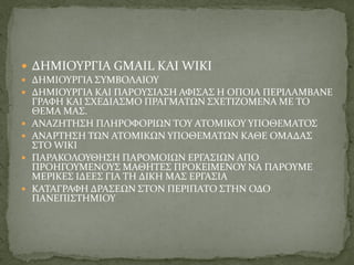  ΔΗΜΙΟΥΡΓΙΑ GMAIL ΚΑΙ WIKI
 ΔΗΜΙΟΥΡΓΙΑ ΣΥΜΒΟΛΑΙΟΥ
 ΔΗΜΙΟΥΡΓΙΑ ΚΑΙ ΠΑΡΟΥΣΙΑΣΗ ΑΦΙΣΑΣ Η ΟΠΟΙΑ ΠΕΡΙΛΑΜΒΑΝΕ
ΓΡΑΦΗ ΚΑΙ ΣΧΕΔΙΑΣΜΟ ΠΡΑΓΜΑΤΩΝ ΣΧΕΤΙΖΟΜΕΝΑ ΜΕ ΤΟ
ΘΕΜΑ ΜΑΣ.
 ΑΝΑΖΗΤΗΣΗ ΠΛΗΡΟΦΟΡΙΩΝ ΤΟΥ ΑΤΟΜΙΚΟΥ ΥΠΟΘΕΜΑΤΟΣ
 ΑΝΑΡΤΗΣΗ ΤΩΝ ΑΤΟΜΙΚΩΝ ΥΠΟΘΕΜΑΤΩΝ KΑΘΕ ΟΜΑΔΑΣ
ΣΤΟ WIKI
 ΠΑΡΑΚΟΛΟΥΘΗΣΗ ΠΑΡΟΜΟΙΩΝ ΕΡΓΑΣΙΩΝ ΑΠΟ
ΠΡΟΗΓΟΥΜΕΝΟΥΣ ΜΑΘΗΤΕΣ ΠΡΟΚΕΙΜΕΝΟΥ ΝΑ ΠΑΡΟΥΜΕ
ΜΕΡΙΚΕΣ ΙΔΕΕΣ ΓΙΑ ΤΗ ΔΙΚΗ ΜΑΣ ΕΡΓΑΣΙΑ
 ΚΑΤΑΓΡΑΦΗ ΔΡΑΣΕΩΝ ΣΤΟΝ ΠΕΡΙΠΑΤΟ ΣΤΗΝ ΟΔΟ
ΠΑΝΕΠΙΣΤΗΜΙΟΥ
 