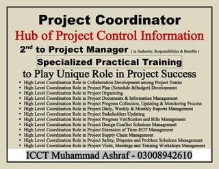 Project Coordinator
Hub of Project Control Information
2nd
to Project Manager ( in Authority, Responsibilities & Benefits )
Specialized Practical Training
to Play Unique Role in Project Success
 High Level Coordination Role in Collaboration Development among Project Teams
 High Level Coordination Role in Project Plan (Schedule &Budget) Development
 High Level Coordination Role in Project Organizing
 High Level Coordination Role in Project Documents & Information Management
 High Level Coordination Role in Project Progress Collection, Updating & Monitoring Process
 High Level Coordination Role in Project Daily, Weekly & Monthly Reports Management
 High Level Coordination Role in Project Stakeholders Updating
 High Level Coordination Role in Project Progress Verification and Bills Management
 High Level Coordination Role in Project Design Conflict Solutions Management
 High Level Coordination Role in Project Extension of Time-EOT Management
 High Level Coordination Role in Project Supply Chain Management
 High Level Coordination Role in Project Safety, Disputes and Problem Solutions Management
 High Level Coordination Role in Project Visits, Meetings and Training Workshops Management
 ICCT Muhammad Ashraf - 03008942610
 