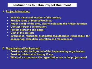 Instructions to Fill-in Project Document
A. Project Information:
• Indicate name and location of the project;
• Provide name of District/Province;
• Attach a map of the area, clearly indicating the Project location.
• Contact Person’s information;
• Project Start and end dates;
• Cost of the project;
• Information regarding organizations/authorities responsible for
sponsoring, execution, operation and maintenance.
B. Organizational Background;
• Provide a brief background of the implementing organization;
• Provide collaborative history if any;
• What prior experience the organization has in the project area?
 