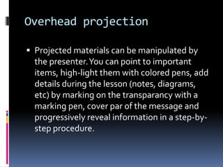 Overhead projection
 Projected materials can be manipulated by
the presenter.You can point to important
items, high-light them with colored pens, add
details during the lesson (notes, diagrams,
etc) by marking on the transparancy with a
marking pen, cover par of the message and
progressively reveal information in a step-by-
step procedure.
 