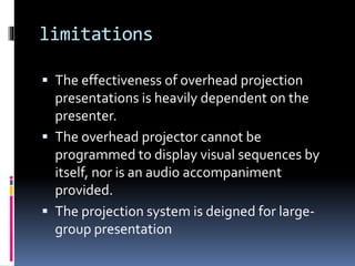 limitations
 The effectiveness of overhead projection
presentations is heavily dependent on the
presenter.
 The overhead projector cannot be
programmed to display visual sequences by
itself, nor is an audio accompaniment
provided.
 The projection system is deigned for large-
group presentation
 