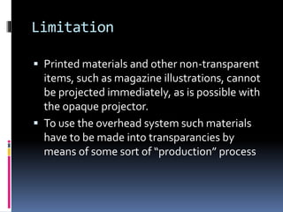 Limitation
 Printed materials and other non-transparent
items, such as magazine illustrations, cannot
be projected immediately, as is possible with
the opaque projector.
 To use the overhead system such materials
have to be made into transparancies by
means of some sort of “production” process
 