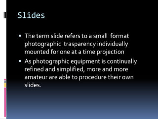 Slides
 The term slide refers to a small format
photographic trasparency individually
mounted for one at a time projection
 As photographic equipment is continually
refined and simplified, more and more
amateur are able to procedure their own
slides.
 