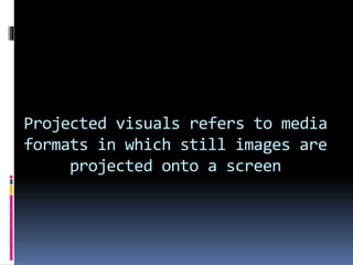 Projected visuals refers to media
formats in which still images are
projected onto a screen
 