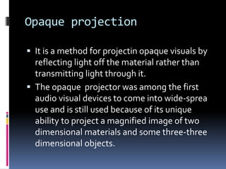 Opaque projection
 It is a method for projectin opaque visuals by
reflecting light off the material rather than
transmitting light through it.
 The opaque projector was among the first
audio visual devices to come into wide-sprea
use and is still used because of its unique
ability to project a magnified image of two
dimensional materials and some three-three
dimensional objects.
 