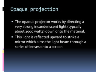 Opaque projection
 The opaque projector works by directing a
very strong incandenscent light (typcally
about 1000 watts) down onto the material.
 This light is reflected upward to strike a
mirror which aims the light beam through a
series of lenses onto a screen
 