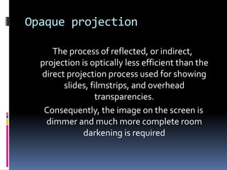 Opaque projection
The process of reflected, or indirect,
projection is optically less efficient than the
direct projection process used for showing
slides, filmstrips, and overhead
transparencies.
Consequently, the image on the screen is
dimmer and much more complete room
darkening is required
 