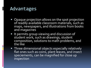 Advantages
 Opaque projection allows on the spot projection
of readily available classroom materials, such as
maps, newspapers, and illustrations from books
and magazines
 It permits group viewing and discussion of
student work, such as drawings, student
composition, solutions to math problems, and
the like
 Three dimensional objects especially relatively
flat ones such as coins, plant leaves, and insect
speciements, can be magnified for close up
inspection
 