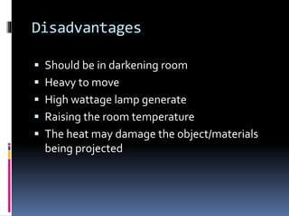 Disadvantages
 Should be in darkening room
 Heavy to move
 High wattage lamp generate
 Raising the room temperature
 The heat may damage the object/materials
being projected
 