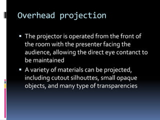 Overhead projection
 The projector is operated from the front of
the room with the presenter facing the
audience, allowing the direct eye contanct to
be maintained
 A variety of materials can be projected,
including cutout silhouttes, small opaque
objects, and many type of transparencies
 