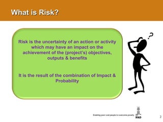 2 What is Risk? Risk is the uncertainty of an action or activity which may have an impact on the achievement of the (project’s) objectives, outputs & benefits It is the result of the combination of Impact & Probability 