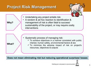 Project Risk Management Why? Undertaking any project entails risk  A random & ad hoc reaction to identification & management of risk is often fatal to success/ sustainability of the project, or may require costly interventions 3 What? Systematic process of managing risk: To achieve objectives in a manner consistent with public interest, human safety, environmental factors & law To minimize the adverse impact of risk on project's resources, objectives & outputs  Does not mean eliminating risk but reducing operational surprises/ losses 
