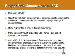 Project Risk Management in IFAD Begins at COSOP Countries with high corruption/ poor governance ratings subject to additional checks/ controls  embedded into project design & implementation Risks highlighted in project design documents Manage risks through expanded Log Frame – suggested approach for projects Annual Portfolio review – assess fiduciary aspects, project implementation progress, outputs & outcomes, sustainability, likelihood of achieving development objectives & impact in increasing physical & financial assets/improving food security 7 