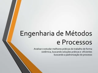 Engenharia de Métodos
e Processos
Analisar e estudar melhores práticas do trabalho de forma
sistêmica, buscando soluções práticas e eficientes
buscando a padronização do processo
 