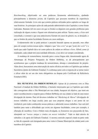 Benchmarking, objetivando ser uma poderosa ferramenta administrativa, ajudando
principalmente a diretorias jovens, de Capítulos que possuem membros de experiência
relativamente limitada. Livro este que contém práticas utilizadas pelos capítulos ao longo de
suas histórias. As principais ações de cada período administrativo dos Capítulos e como foram
realizadas. Bastante útil em casos em que os Irmãos se deparem com grandes problemas para
realização de algum evento e fiquem sem alternativas para utilizar. Nestes casos, o livro será
consultado, e constará o que seus antecessores fizeram em casos do gênero; ou, se desejado, o
que os Irmãos de outras localidades fizeram em casos análogos.
    Evidentemente não se pode praticar o presente baseado apenas no passado, mas olhar
para ele sempre norteia nossas ações. Adaptar o que “deu certo” ao que “pode dar certo” é a
tarefa que cada Capítulo deve ter como palavra de ordem ao utilizar o livro. Afinal, como já
explanado, cada cidade tem uma realidade diferente, e isso deve ser sempre considerado.
    A mudança de nomenclatura, trazendo para a nossa língua mãe, denominando agora de
Almanaque de Projetos Potiguares da Ordem DeMolay, se dá principalmente por
acreditarmos que a própria mudança de nomenclatura, abranja o entendimento do projeto.
Além disso, buscaremos uma intervenção de maior eficácia em todos os Capítulos que tenham
Secretários dentro do Gabinete Estadual. E a cobrança junto com a resposta de se tornar maior
e eficaz além de ser um dos itens obrigatórios na disputa pelo Certificado de Referência
Estadual (CRE).


    DIA MUNICIPAL DA ORDEM DEMOLAY: Apesar de já contarmos com os Dias
Nacional e Estadual da Ordem DeMolay, é bastante interessante que os Capítulos que ainda
não conseguiram obter o Dia Municipal em sua cidade, busquem tal objetivo, que trará um
maior reconhecimento e respeito para a Ordem DeMolay em sua cidade ao lado de uma maior
divulgação da mesma. Para tal devemos trabalhar no “Marketing de Massa” (divulgação de
nossos trabalhos em larga escala), para que essa proposta chegue a um ponto de ser
irrefutável, pois todos conhecerão nossas práticas e admirarão nossos trabalhos. Isso será útil
também para sanar a dificuldade que existe em algumas localidades, como por exemplo, à
obtenção de membros. Com a Ordem mais divulgada, os forasteiros nos procurarão de fato,
almejando ser “nossos amigos e irmãos em nossos trabalhos”. Tudo se dará através de
subsídios e do apoio do Gabinete Estadual. A mesma comissão especial citada na parte onde
se fala de expansão será designada para uma visita à Câmara Municipal da cidade junto com
membros do Capítulo.

                                                                                            10
 