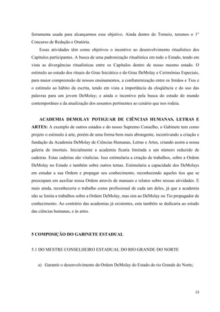 ferramenta usada para alcançarmos esse objetivo. Ainda dentro do Torneio, teremos o 1°
Concurso de Redação e Oratória.
    Essas atividades têm como objetivos o incentivo ao desenvolvimento ritualístico dos
Capítulos participantes. A busca de uma padronização ritualística em todo o Estado, tendo em
vista as divergências ritualísticas entre os Capítulos dentro de nosso mesmo estado. O
estímulo ao estudo dos rituais do Grau Iniciático e do Grau DeMolay e Cerimônias Especiais,
para maior compreensão de nossos ensinamentos, a confraternização entre os Irmãos e Tios e
o estímulo ao hábito da escrita, tendo em vista a importância da eloqüência e do uso das
palavras para um jovem DeMolay; e ainda o incentivo pela busca do estudo do mundo
contemporâneo e da atualização dos assuntos pertinentes ao cenário que nos rodeia.


    ACADEMIA DEMOLAY POTIGUAR DE CIÊNCIAS HUMANAS, LETRAS E
ARTES: A exemplo de outros estados e do nosso Supremo Conselho, o Gabinete tem como
projeto o estimulo à arte, porém de uma forma bem mais abrangente, incentivando a criação e
fundação da Academia DeMolay de Ciências Humanas, Letras e Artes, criando assim a nossa
galeria de imortais. Inicialmente a academia ficaria limitada a um número reduzido de
cadeiras. Estas cadeiras são vitalícias. Isso estimularia a criação de trabalhos, sobre a Ordem
DeMolay no Estado e também sobre outros temas. Estimularia a capacidade dos DeMolays
em estudar a sua Ordem e propagar seu conhecimento, reconhecendo aqueles tios que se
preocupam em auxiliar nossa Ordem através de manuais e relatos sobre nossas atividades. E
mais ainda, reconheceria o trabalho como profissional de cada um deles, já que a academia
não se limita a trabalhos sobre a Ordem DeMolay, mas sim ao DeMolay ou Tio propagador de
conhecimento. Ao contrário das academias já existentes, esta também se dedicaria ao estudo
das ciências humanas, e às artes.




5 COMPOSIÇÃO DO GABINETE ESTADUAL


5.1 DO MESTRE CONSELHEIRO ESTADUAL DO RIO GRANDE DO NORTE


   a) Garantir o desenvolvimento da Ordem DeMolay do Estado do rio Grande do Norte;




                                                                                            13
 
