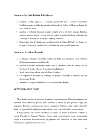 Compete ao Secretário Estadual de Divulgação:


   a) Elaborar, receber, aprovar e coordenar, juntamente com o Mestre Conselheiro
       Estadual, projetos voltados à expansão e divulgação da Ordem DeMolay no Estado do
       Rio Grande do Norte;
   b) Auxiliar o Gabinete Estadual, estando sempre apto a produzir cartazes, banners,
       panfleto, além de qualquer tipo de material gráfico ou áudio-visual que tenha objetivo
       a divulgação de trabalhos da Ordem DeMolay no Estado.
   c) Responsável pela divulgação dos acontecimentos da Ordem DeMolay no Estado no
       blog do Gabinete que está localizado no Sitio www.gabinetern.blogspot.com.


Compete aos Secretários Regionais:


   a) Secretariar o Mestre Conselheiro Estadual em todas suas atividades sobre a Ordem
       DeMolay em sua determinada Região.
   b) Auxiliar o Mestre Conselheiro Estadual do Rio Grande do Norte no contato com os
       Capítulos, Priorados e Cortes de sua determinada Região.
   c) Servir como elo de reforço para o Gabinete Estadual.
   d) Ser responsável por todas as cobranças de projetos, atividades e relatórios em sua
       determinada Região.
   e) Assessora os projetos do Gabinete, em sua determinada Região.


6 CONSIDERAÇÕES FINAIS




    Meus Irmãos, por fim, gostaríamos de externar o quanto estamos felizes por podermos ser
membros desta instituição juvenil. Esta felicidade é maior do que qualquer cargo que
galguemos durante a caminhada, que apenas começamos. Sabemos ainda o quão está sendo
difícil e o quanto difícil ainda se tornará o trabalho, mas é nas dificuldades que crescemos.
    E hoje estamos aqui, como candidatos aos cargos de Mestre Conselheiro Estadual e
Mestre Conselheiro Estadual Adjunto. Como citado anteriormente, nossa oportunidade
chegou e acreditamos verdadeiramente que podemos sim, contribuir de forma ainda mais
efetiva para o engrandecimento de todos.

                                                                                                17
 