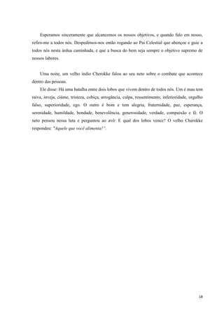Esperamos sinceramente que alcancemos os nossos objetivos, e quando falo em nosso,
refiro-me a todos nós. Despedimos-nos então rogando ao Pai Celestial que abençoe e guie a
todos nós nesta árdua caminhada, e que a busca do bem seja sempre o objetivo supremo de
nossos labores.


    Uma noite, um velho índio Cherokke falou ao seu neto sobre o combate que acontece
dentro das pessoas.
    Ele disse: Há uma batalha entre dois lobos que vivem dentro de todos nós. Um é mau tem
raiva, inveja, ciúme, tristeza, cobiça, arrogância, culpa, ressentimento, inferioridade, orgulho
falso, superioridade, ego. O outro é bom e tem alegria, fraternidade, paz, esperança,
serenidade, humildade, bondade, benevolência, generosidade, verdade, compaixão e fé. O
neto pensou nessa luta e perguntou ao avô: E qual dos lobos vence? O velho Cherokke
respondeu: "Aquele que você alimenta!”.




                                                                                             18
 