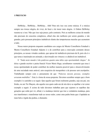 1 PREFÁCIO




    DeMolay... DeMolay... DeMolay... Ahh! Para nós isso soa como música. E a música
sempre nos trouxe alegria, de viver, de fazer e de trazer mais alegria. A Ordem DeMolay
resume-se a isso. Não que isso seja pouco, pelo contrario. Pois as melhores coisas do mundo
não precisam de conceitos complexos, afinal elas são melhores por serem grandes, e são
grandes, pois possuem princípios inabaláveis diante das tempestuosas mazelas que acometem
a tudo.
    Nossa maior proposta enquanto candidatos aos cargos de Mestre Conselheiro Estadual e
Mestre Conselheiro Estadual Adjunto é o de contribuir para a renovação constante desses
princípios, as nossas virtudes cardeais, que apesar de inabaláveis precisam da fé, pois ela é o
que torna o inanimado em animado, o desvirtuado em virtuoso e o abalável em inabalável.
    E “Nada neste mundo é tão poderoso quanto uma idéia cuja oportunidade chegou”. Já
dizia o grande escritor e poeta francês Victor Marie Hugo, acreditamos veemente que essa é
nossa oportunidade de poder contribuir da melhor maneira possível para o desenvolvimento
de uma sociedade mais amável, sem resquícios de mesquinhez e de pessoas sem escrúpulos.
Trabalhando sempre com o pensamento de que “Palavras movem pessoas, exemplos
arrastam multidões”. Este é o lema de nossa proposta. Devemos acreditar sempre que o bom
exemplo é o caminho a se seguir. Que aqueles que foram realmente grandes, seja seu pai, seu
Irmão, ou um Tio Maçom, são aqueles nos quais cada um de nós deve se espelhar e ter como
exemplo a seguir. E acima de tudo devemos trabalhar para que sejamos os espelhos das
gerações que estão por vir, afinal, é a mudança interior que traz a verdadeira mudança, para
nos transformar e transformar tudo ao nosso redor, como uma pedra bruta que é lapidada na
mais bela e rígida das pedras, o diamante.




                                                                                             4
 