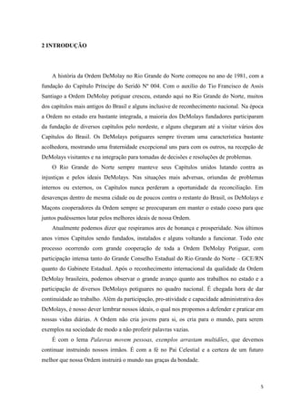 2 INTRODUÇÃO




    A história da Ordem DeMolay no Rio Grande do Norte começou no ano de 1981, com a
fundação do Capítulo Príncipe do Seridó Nº 004. Com o auxílio do Tio Francisco de Assis
Santiago a Ordem DeMolay potiguar cresceu, estando aqui no Rio Grande do Norte, muitos
dos capítulos mais antigos do Brasil e alguns inclusive de reconhecimento nacional. Na época
a Ordem no estado era bastante integrada, a maioria dos DeMolays fundadores participaram
da fundação de diversos capítulos pelo nordeste, e alguns chegaram até a visitar vários dos
Capítulos do Brasil. Os DeMolays potiguares sempre tiveram uma característica bastante
acolhedora, mostrando uma fraternidade excepcional uns para com os outros, na recepção de
DeMolays visitantes e na integração para tomadas de decisões e resoluções de problemas.
    O Rio Grande do Norte sempre manteve seus Capítulos unidos lutando contra as
injustiças e pelos ideais DeMolays. Nas situações mais adversas, oriundas de problemas
internos ou externos, os Capítulos nunca perderam a oportunidade da reconciliação. Em
desavenças dentro de mesma cidade ou de poucos contra o restante do Brasil, os DeMolays e
Maçons cooperadores da Ordem sempre se preocuparam em manter o estado coeso para que
juntos pudéssemos lutar pelos melhores ideais de nossa Ordem.
    Atualmente podemos dizer que respiramos ares de bonança e prosperidade. Nos últimos
anos vimos Capítulos sendo fundados, instalados e alguns voltando a funcionar. Todo este
processo ocorrendo com grande cooperação de toda a Ordem DeMolay Potiguar, com
participação intensa tanto do Grande Conselho Estadual do Rio Grande do Norte – GCE/RN
quanto do Gabinete Estadual. Após o reconhecimento internacional da qualidade da Ordem
DeMolay brasileira, podemos observar o grande avanço quanto aos trabalhos no estado e a
participação de diversos DeMolays potiguares no quadro nacional. É chegada hora de dar
continuidade ao trabalho. Além da participação, pro-atividade e capacidade administrativa dos
DeMolays, é nosso dever lembrar nossos ideais, o qual nos propomos a defender e praticar em
nossas vidas diárias. A Ordem não cria jovens para si, os cria para o mundo, para serem
exemplos na sociedade de modo a não proferir palavras vazias.
    É com o lema Palavras movem pessoas, exemplos arrastam multidões, que devemos
continuar instruindo nossos irmãos. É com a fé no Pai Celestial e a certeza de um futuro
melhor que nossa Ordem instruirá o mundo nas graças da bondade.



                                                                                           5
 
