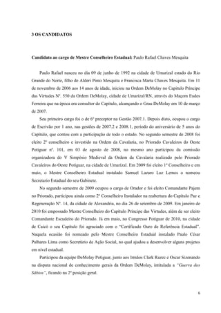 3 OS CANDIDATOS




Candidato ao cargo de Mestre Conselheiro Estadual: Paulo Rafael Chaves Mesquita


    Paulo Rafael nasceu no dia 09 de junho de 1992 na cidade de Umarizal estado do Rio
Grande do Norte, filho de Alderi Pinto Mesquita e Francisca Marta Chaves Mesquita. Em 11
de novembro de 2006 aos 14 anos de idade, iniciou na Ordem DeMolay no Capitulo Príncipe
das Virtudes Nº. 550 da Ordem DeMolay, cidade de Umarizal/RN, através do Maçom Eudes
Ferreira que na época era consultor do Capítulo, alcançando o Grau DeMolay em 10 de março
de 2007.
    Seu primeiro cargo foi o de 6º preceptor na Gestão 2007.1. Depois disto, ocupou o cargo
de Escrivão por 1 ano, nas gestões de 2007.2 e 2008.1, período do aniversário de 5 anos do
Capítulo, que contou com a participação de todo o estado. No segundo semestre de 2008 foi
eleito 2º conselheiro e investido na Ordem da Cavalaria, no Priorado Cavaleiros do Oeste
Potiguar nº. 101, em 03 de agosto de 2008, no mesmo ano participou da comissão
organizadora do V Simpósio Medieval da Ordem da Cavalaria realizado pelo Priorado
Cavaleiros do Oeste Potiguar, na cidade de Umarizal. Em 2009 foi eleito 1º Conselheiro e em
maio, o Mestre Conselheiro Estadual instalado Samuel Lazaro Luz Lemos o nomeou
Secretario Estadual do seu Gabinete.
    No segundo semestre de 2009 ocupou o cargo de Orador e foi eleito Comandante Pajem
no Priorado, participou ainda como 2º Conselheiro Instalador na reabertura do Capítulo Paz e
Regeneração Nº. 14, da cidade de Alexandria, no dia 26 de setembro de 2009. Em janeiro de
2010 foi empossado Mestre Conselheiro do Capítulo Príncipe das Virtudes, além de ser eleito
Comandante Escudeiro do Priorado. Já em maio, no Congresso Potiguar de 2010, na cidade
de Caicó o seu Capítulo foi agraciado com o “Certificado Ouro de Referência Estadual”.
Naquela ocasião foi nomeado pelo Mestre Conselheiro Estadual instalado Paulo César
Palhares Lima como Secretário de Ação Social, no qual ajudou a desenvolver alguns projetos
em nível estadual.
    Participou da equipe DeMolay Potiguar, junto aos Irmãos Clark Razec e Oscar Sizenando
na disputa nacional de conhecimento gerais da Ordem DeMolay, intitulada a “Guerra dos
Sábios”, ficando na 2º posição geral.



                                                                                          6
 